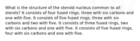 What is the structure of the steroid nucleus common to all sterols? It consists of four fused rings, three with six carbons and one with five. It consists of five fused rings, three with six carbons and two with five. It consists of three fused rings, two with six carbons and one with five. It consists of five fused rings, four with six carbons and one with five.