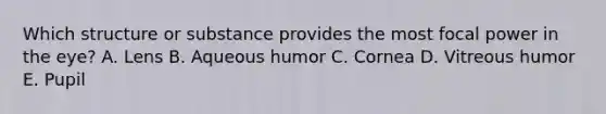 Which structure or substance provides the most focal power in the eye? A. Lens B. Aqueous humor C. Cornea D. Vitreous humor E. Pupil