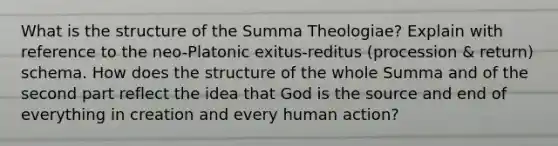 What is the structure of the Summa Theologiae? Explain with reference to the neo-Platonic exitus-reditus (procession & return) schema. How does the structure of the whole Summa and of the second part reflect the idea that God is the source and end of everything in creation and every human action?