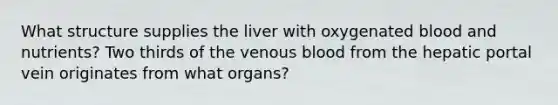 What structure supplies the liver with oxygenated blood and nutrients? Two thirds of the venous blood from the hepatic portal vein originates from what organs?