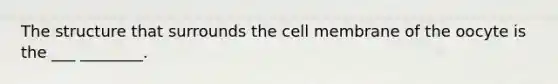 The structure that surrounds the cell membrane of the oocyte is the ___ ________.