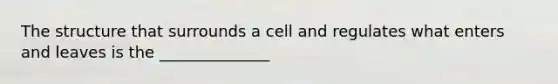 The structure that surrounds a cell and regulates what enters and leaves is the ______________