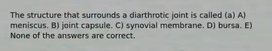 The structure that surrounds a diarthrotic joint is called (a) A) meniscus. B) joint capsule. C) synovial membrane. D) bursa. E) None of the answers are correct.