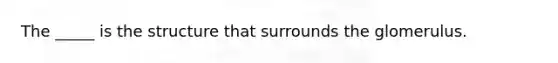 The _____ is the structure that surrounds the glomerulus.