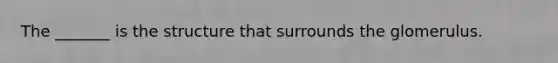 The _______ is the structure that surrounds the glomerulus.