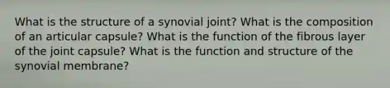 What is the structure of a synovial joint? What is the composition of an articular capsule? What is the function of the fibrous layer of the joint capsule? What is the function and structure of the synovial membrane?