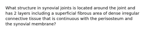 What structure in synovial joints is located around the joint and has 2 layers including a superficial fibrous area of dense irregular connective tissue that is continuous with the perisosteum and the synovial membrane?