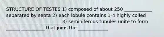 STRUCTURE OF TESTES 1) composed of about 250 ____________ separated by septa 2) each lobule contains 1-4 highly coiled ______________ _________ 3) seminiferous tubules unite to form ______ __________ that joins the _____________