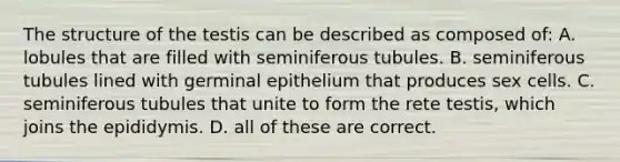 The structure of the testis can be described as composed of: A. lobules that are filled with seminiferous tubules. B. seminiferous tubules lined with germinal epithelium that produces sex cells. C. seminiferous tubules that unite to form the rete testis, which joins the epididymis. D. all of these are correct.