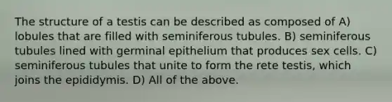 The structure of a testis can be described as composed of A) lobules that are filled with seminiferous tubules. B) seminiferous tubules lined with germinal epithelium that produces sex cells. C) seminiferous tubules that unite to form the rete testis, which joins the epididymis. D) All of the above.