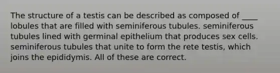 The structure of a testis can be described as composed of ____ lobules that are filled with seminiferous tubules. seminiferous tubules lined with germinal epithelium that produces sex cells. seminiferous tubules that unite to form the rete testis, which joins the epididymis. All of these are correct.