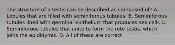 The structure of a testis can be described as composed of? A. Lobules that are filled with seminiferous tubules. B. Seminiferous tubules lined with germinal epithelium that produces sex cells C. Seminiferous tubules that unite to form the rete testis, which joins the epididymis. D. All of these are correct