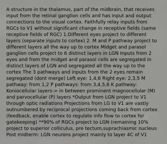 A structure in the thalamus, part of the midbrain, that receives input from the retinal ganglion cells and has input and output connections to the visual cortex. Faithfully relay inputs from RGCs to V1 without significant change in receptive fields (same receptive fields of RGC) 1.Different eyes project to different layers (separate inputs to cortex) 2. M and P pathway project to different layers all the way up to cortex Midget and parasol ganglion cells project to 6 distinct layers in LGN Inputs from 2 eyes and from the midget and parasol cells are segregated in distinct layers of LGN and segregated all the way up to the cortex The 3 pathways and inputs from the 2 eyes remain segregated (dont merge) Left eye: 1,4,6 Right eye: 2,3,5 M pathway: from 1,2 P pathways: from 3,4,5,6 K pathway: Koniocellular layers-> in between prominent magnocellular (M) and parvocellular (P) layers *Output from LGN project to V1 through optic radiations Projections from LG to V1 are vastly outnumbered by reciprocal projections coming back from cortex (feedback, enable cortex to regulate info flow to cortex for gatekeeping) **90% of RGCs project to LGN (remaining 10% project to superior colliculus, pre tectum,suprachiasmic nucleus Post midterm: LGN neurons project mainly to layer 4C of V1