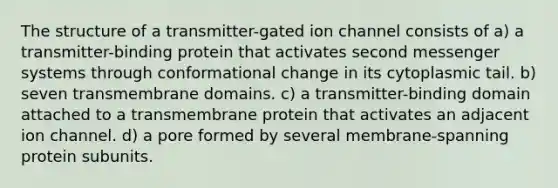 The structure of a transmitter-gated ion channel consists of a) a transmitter-binding protein that activates second messenger systems through conformational change in its cytoplasmic tail. b) seven transmembrane domains. c) a transmitter-binding domain attached to a transmembrane protein that activates an adjacent ion channel. d) a pore formed by several membrane-spanning protein subunits.