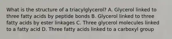 What is the structure of a triacylglycerol? A. Glycerol linked to three fatty acids by peptide bonds B. Glycerol linked to three fatty acids by ester linkages C. Three glycerol molecules linked to a fatty acid D. Three fatty acids linked to a carboxyl group