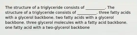 The structure of a triglyceride consists of __________. The structure of a triglyceride consists of __________. three fatty acids with a glycerol backbone. two fatty acids with a glycerol backbone. three glycerol molecules with a fatty acid backbone. one fatty acid with a two-glycerol backbone