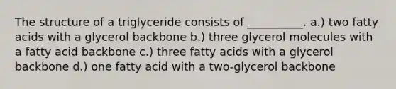 The structure of a triglyceride consists of __________. a.) two fatty acids with a glycerol backbone b.) three glycerol molecules with a fatty acid backbone c.) three fatty acids with a glycerol backbone d.) one fatty acid with a two-glycerol backbone