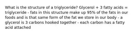 What is the structure of a triglyceride? Glycerol + 3 fatty acids = triglyceride - fats in this structure make up 95% of the fats in our foods and is that same form of the fat we store in our body - a glycerol is 3 carbons hooked together - each carbon has a fatty acid attached