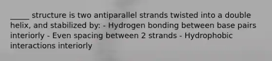 _____ structure is two antiparallel strands twisted into a double helix, and stabilized by: - Hydrogen bonding between base pairs interiorly - Even spacing between 2 strands - Hydrophobic interactions interiorly