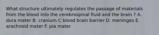 What structure ultimately regulates the passage of materials from the blood into the cerebrospinal fluid and the brain ? A. dura mater B. cranium C blood brain barrier D. meninges E. arachnoid mater F. pia mater