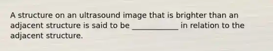 A structure on an ultrasound image that is brighter than an adjacent structure is said to be ____________ in relation to the adjacent structure.