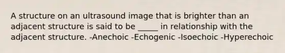 A structure on an ultrasound image that is brighter than an adjacent structure is said to be _____ in relationship with the adjacent structure. -Anechoic -Echogenic -Isoechoic -Hyperechoic