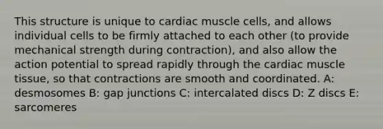 This structure is unique to cardiac muscle cells, and allows individual cells to be firmly attached to each other (to provide mechanical strength during contraction), and also allow the action potential to spread rapidly through the cardiac <a href='https://www.questionai.com/knowledge/kMDq0yZc0j-muscle-tissue' class='anchor-knowledge'>muscle tissue</a>, so that contractions are smooth and coordinated. A: desmosomes B: gap junctions C: intercalated discs D: Z discs E: sarcomeres