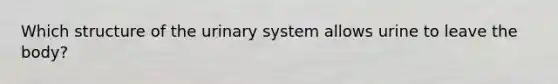 Which structure of the urinary system allows urine to leave the body?