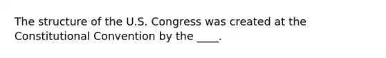 The structure of the U.S. Congress was created at the Constitutional Convention by the ____.