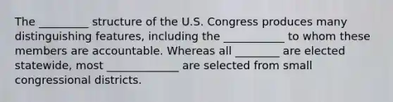 The _________ structure of the U.S. Congress produces many distinguishing features, including the ___________ to whom these members are accountable. Whereas all ________ are elected statewide, most _____________ are selected from small congressional districts.