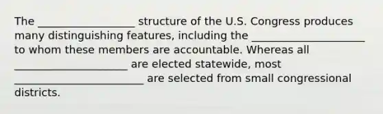 The __________________ structure of the U.S. Congress produces many distinguishing features, including the _____________________ to whom these members are accountable. Whereas all _____________________ are elected statewide, most ________________________ are selected from small congressional districts.