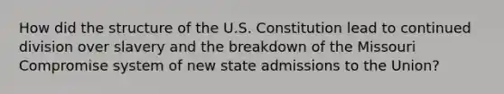 How did the structure of the U.S. Constitution lead to continued division over slavery and the breakdown of the Missouri Compromise system of new state admissions to the Union?