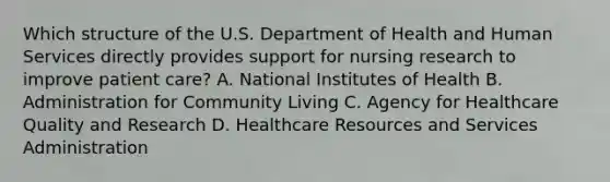 Which structure of the U.S. Department of Health and Human Services directly provides support for nursing research to improve patient care? A. National Institutes of Health B. Administration for Community Living C. Agency for Healthcare Quality and Research D. Healthcare Resources and Services Administration