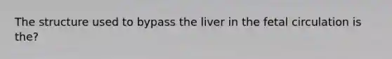 The structure used to bypass the liver in the fetal circulation is the?