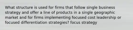 What structure is used for firms that follow single business strategy and offer a line of products in a single geographic market and for firms implementing focused cost leadership or focused differentiation strategies? focus strategy