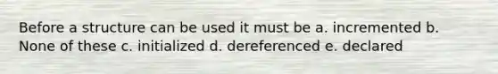 Before a structure can be used it must be a. incremented b. None of these c. initialized d. dereferenced e. declared