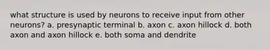 what structure is used by neurons to receive input from other neurons? a. presynaptic terminal b. axon c. axon hillock d. both axon and axon hillock e. both soma and dendrite