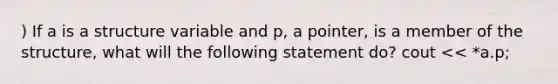 ) If a is a structure variable and p, a pointer, is a member of the structure, what will the following statement do? ​cout << *a.p;