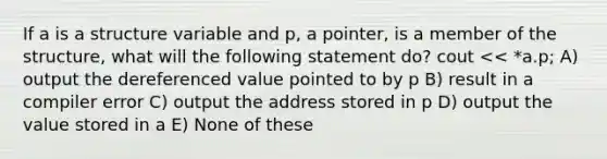 If a is a structure variable and p, a pointer, is a member of the structure, what will the following statement do? cout << *a.p; A) output the dereferenced value pointed to by p B) result in a compiler error C) output the address stored in p D) output the value stored in a E) None of these