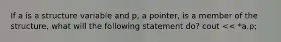 If a is a structure variable and p, a pointer, is a member of the structure, what will the following statement do? cout << *a.p;