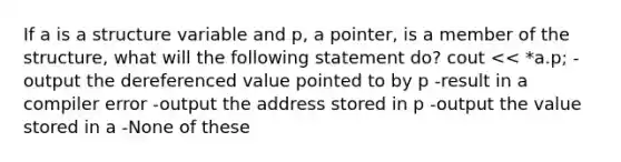 If a is a structure variable and p, a pointer, is a member of the structure, what will the following statement do? cout << *a.p; -output the dereferenced value pointed to by p -result in a compiler error -output the address stored in p -output the value stored in a -None of these