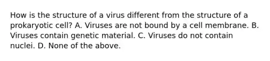 How is the structure of a virus different from the structure of a prokaryotic cell? A. Viruses are not bound by a cell membrane. B. Viruses contain genetic material. C. Viruses do not contain nuclei. D. None of the above.