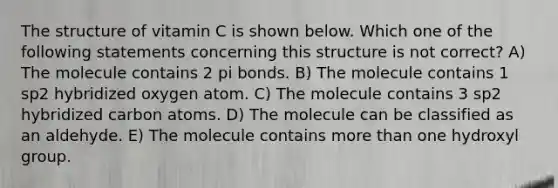 The structure of vitamin C is shown below. Which one of the following statements concerning this structure is not correct? A) The molecule contains 2 pi bonds. B) The molecule contains 1 sp2 hybridized oxygen atom. C) The molecule contains 3 sp2 hybridized carbon atoms. D) The molecule can be classified as an aldehyde. E) The molecule contains more than one hydroxyl group.