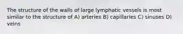 The structure of the walls of large lymphatic vessels is most similar to the structure of A) arteries B) capillaries C) sinuses D) veins