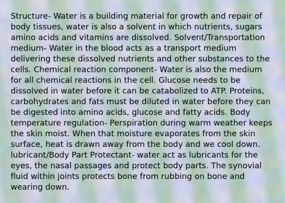 Structure- Water is a building material for growth and repair of body tissues, water is also a solvent in which nutrients, sugars amino acids and vitamins are dissolved. Solvent/Transportation medium- Water in the blood acts as a transport medium delivering these dissolved nutrients and other substances to the cells. Chemical reaction component- Water is also the medium for all chemical reactions in the cell. Glucose needs to be dissolved in water before it can be catabolized to ATP. Proteins, carbohydrates and fats must be diluted in water before they can be digested into amino acids, glucose and fatty acids. Body temperature regulation- Perspiration during warm weather keeps the skin moist. When that moisture evaporates from the skin surface, heat is drawn away from the body and we cool down. lubricant/Body Part Protectant- water act as lubricants for the eyes, the nasal passages and protect body parts. The synovial fluid within joints protects bone from rubbing on bone and wearing down.