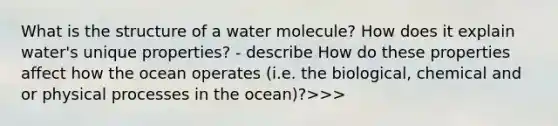 What is the structure of a water molecule? How does it explain water's unique properties? - describe How do these properties affect how the ocean operates (i.e. the biological, chemical and or physical processes in the ocean)?>>>