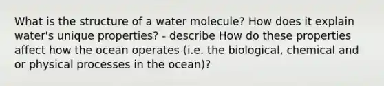 What is the structure of a water molecule? How does it explain water's unique properties? - describe How do these properties affect how the ocean operates (i.e. the biological, chemical and or physical processes in the ocean)?