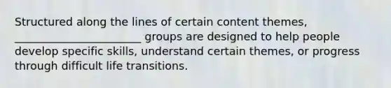 Structured along the lines of certain content themes, _______________________ groups are designed to help people develop specific skills, understand certain themes, or progress through difficult life transitions.