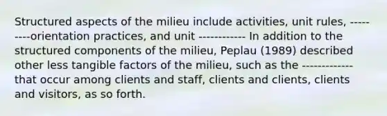 Structured aspects of the milieu include activities, unit rules, ---------orientation practices, and unit ------------ In addition to the structured components of the milieu, Peplau (1989) described other less tangible factors of the milieu, such as the ------------- that occur among clients and staff, clients and clients, clients and visitors, as so forth.