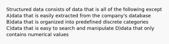 Structured data consists of data that is all of the following except A)data that is easily extracted from the company's database B)data that is organized into predefined discrete categories C)data that is easy to search and manipulate D)data that only contains numerical values